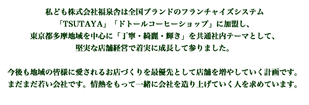 私ども株式会社福泉舎は全国ブランドのフランチャイズシステム「TSUTAYA」「ドトールコーヒーショップ」「エクセルシオールカフェ」「ベーカリーレストランサンマルク」「サードプラネット」「Tポイント代理店」に加盟し、東京都西多摩地域を中心に「丁寧・綺麗・輝き」を共通社内テーマとして、堅実な店舗経営で着実に成長して参りました。今後も地域の皆様に愛されるお店づくりを最優先として店舗を増やしていく計画です。まだまだ若い会社です。情熱をもって一緒に会社を造り上げていく人を求めています。